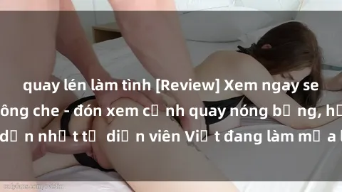 quay lén làm tình [Review] Xem ngay sex phim Việt Nam không che - đón xem cảnh quay nóng bỏng, hấp dẫn nhất từ diễn viên Việt đang làm mưa làm gió trên mạng xã hội!