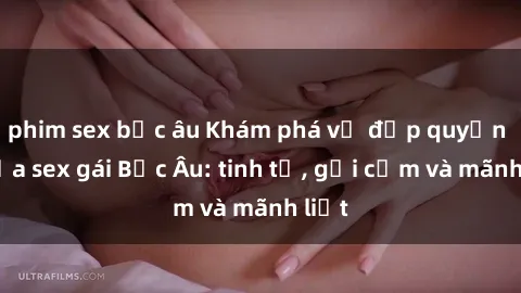 phim sex bắc âu Khám phá vẻ đẹp quyến rũ của sex gái Bắc Âu: tinh tế, gợi cảm và mãnh liệt