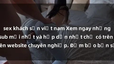 sex khách sạn việt nam Xem ngay những bộ phim jav vietsub mới nhất và hấp dẫn nhất chỉ có trên website chuyên nghiệp. Đảm bảo bạn sẽ không thất vọng!