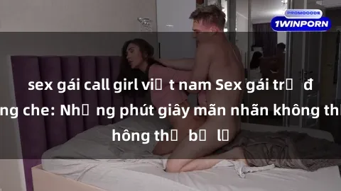 sex gái call girl việt nam Sex gái trẻ đẹp không che: Những phút giây mãn nhãn không thể bỏ lỡ