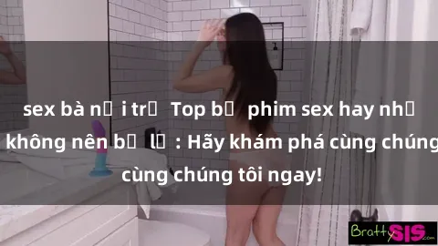 sex bà nội trợ Top bộ phim sex hay nhất mà bạn không nên bỏ lỡ: Hãy khám phá cùng chúng tôi ngay!