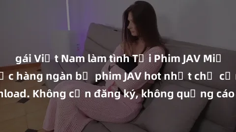 gái Việt Nam làm tình Tải Phim JAV Miễn Phí - Thưởng thức hàng ngàn bộ phim JAV hot nhất chỉ cần click download. Không cần đăng ký, không quảng cáo - Dễ dàng tải về và xem online!