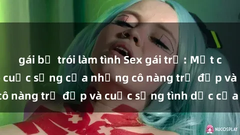 gái bị trói làm tình Sex gái trẻ: Một cái nhìn sâu lắng vào cuộc sống của những cô nàng trẻ đẹp và cuộc sống tình dục của họ