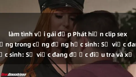 làm tình với gái đẹp Phát hiện clip sex nữ sinh gây chấn động trong cộng đồng học sinh: Sự việc đang được điều tra và xử lý