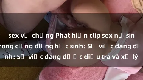 sex vợ chồng Phát hiện clip sex nữ sinh gây chấn động trong cộng đồng học sinh: Sự việc đang được điều tra và xử lý