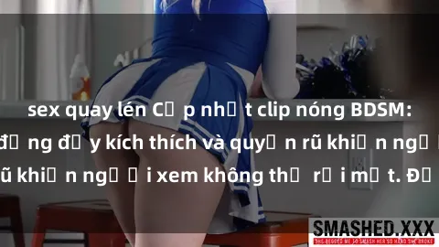 sex quay lén Cập nhật clip nóng BDSM: Những pha hành động đầy kích thích và quyến rũ khiến người xem không thể rời mắt. Đừng bỏ lỡ!