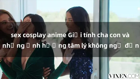 sex cosplay anime Giới tính cha con và những ảnh hưởng tâm lý không ngờ đến