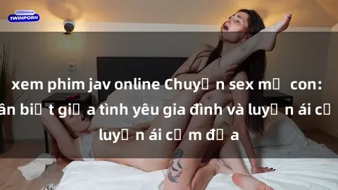 xem phim jav online Chuyện sex mẹ con: Sự phân biệt giữa tình yêu gia đình và luyến ái cấm địa
