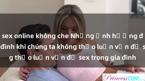 sex online không che Những ảnh hưởng đến tình cảm gia đình khi chúng ta không thảo luận vấn đề sex trong gia đình