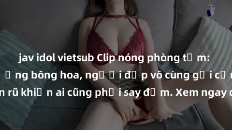 jav idol vietsub Clip nóng phòng tắm: Hít thở nồng nàn hương bông hoa, người đẹp vô cùng gợi cảm và quyến rũ khiến ai cũng phải say đắm. Xem ngay để trải nghiệm điều đặc biệt!