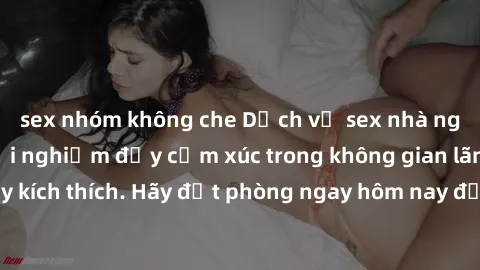 sex nhóm không che Dịch vụ sex nhà nghỉ đẳng cấp: Trải nghiệm đầy cảm xúc trong không gian lãng mạn, đầy kích thích. Hãy đặt phòng ngay hôm nay để thỏa mãn khát khao của bạn!