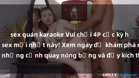 sex quán karaoke Vui chơi 4P cực kỳ hấp dẫn trong phim sex mới nhất này! Xem ngay để khám phá những cảnh quay nóng bỏng và đầy kích thích của bộ phim này!
