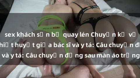 sex khách sạn bị quay lén Chuyện kể về cuộc tình đầy nhiệt huyết giữa bác sĩ và y tá: Câu chuyện đằng sau màn áo trắng