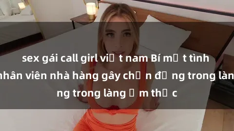 sex gái call girl việt nam Bí mật tình dục giữa nhân viên nhà hàng gây chấn động trong làng ẩm thực