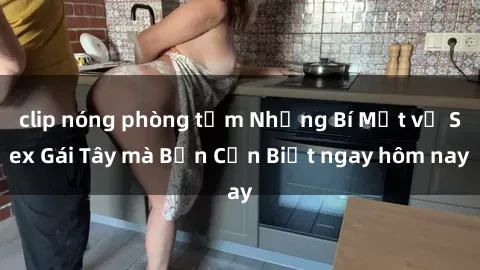 clip nóng phòng tắm Những Bí Mật về Sex Gái Tây mà Bạn Cần Biết ngay hôm nay