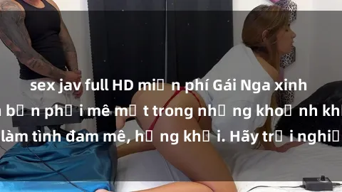 sex jav full HD miễn phí Gái Nga xinh đẹp, tài năng khiến bạn phải mê mệt trong những khoảnh khắc làm tình đam mê, hứng khởi. Hãy trải nghiệm cùng họ ngay hôm nay!