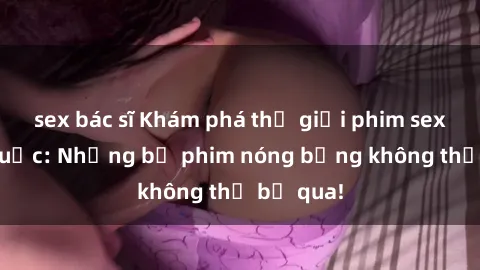 sex bác sĩ Khám phá thế giới phim sex ngoại quốc: Những bộ phim nóng bỏng không thể bỏ qua!