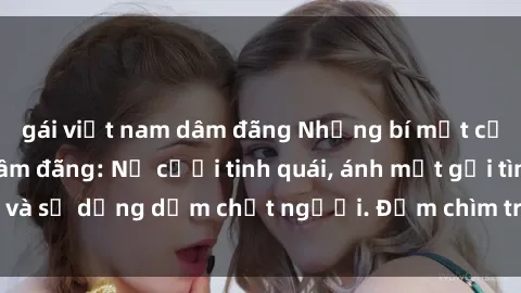 gái việt nam dâm đãng Những bí mật của gái Việt Nam dâm đãng: Nụ cười tinh quái, ánh mắt gợi tình và sự dụng dẫm chết người. Đắm chìm trong vòng xoay đam mê!