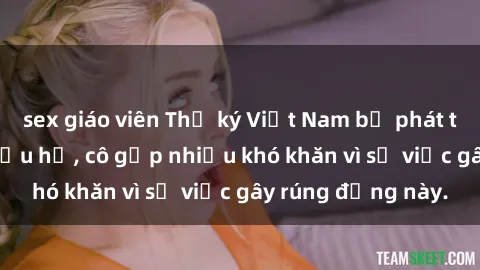 sex giáo viên Thư ký Việt Nam bị phát tán clip sex đáng xấu hổ, cô gặp nhiều khó khăn vì sự việc gây rúng động này.