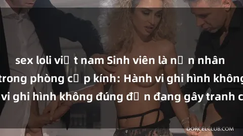sex loli việt nam Sinh viên là nạn nhân của video quay lén trong phòng cấp kính: Hành vi ghi hình không đúng đắn đang gây tranh cãi lớn