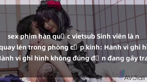 sex phim hàn quốc vietsub Sinh viên là nạn nhân của video quay lén trong phòng cấp kính: Hành vi ghi hình không đúng đắn đang gây tranh cãi lớn