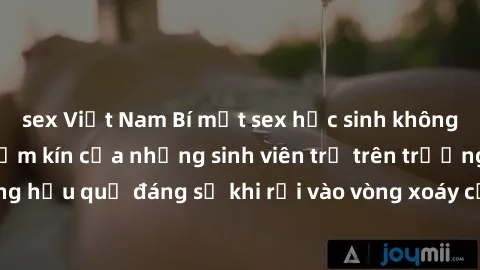 sex Việt Nam Bí mật sex học sinh không che: Cuộc sống thầm kín của những sinh viên trẻ trên trường. Những hậu quả đáng sợ khi rơi vào vòng xoáy của tình dục từ tuổi mới lớn.