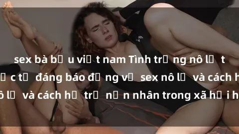 sex bà bầu việt nam Tình trạng nô lệ tình dục: Những thực tế đáng báo động về sex nô lệ và cách hỗ trợ nạn nhân trong xã hội hiện nay