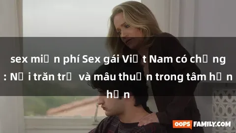 sex miễn phí Sex gái Việt Nam có chồng: Nỗi trăn trở và mâu thuẫn trong tâm hồn