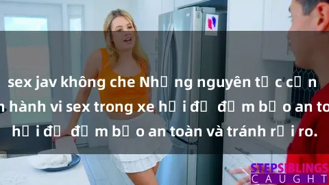 sex jav không che Những nguyên tắc cần nhớ khi thực hiện hành vi sex trong xe hơi để đảm bảo an toàn và tránh rủi ro.