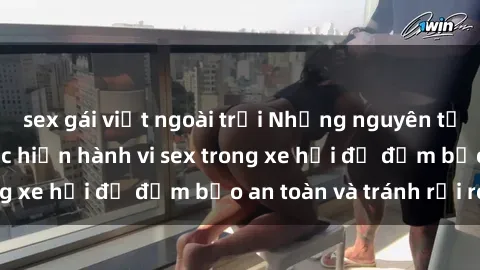 sex gái việt ngoài trời Những nguyên tắc cần nhớ khi thực hiện hành vi sex trong xe hơi để đảm bảo an toàn và tránh rủi ro.
