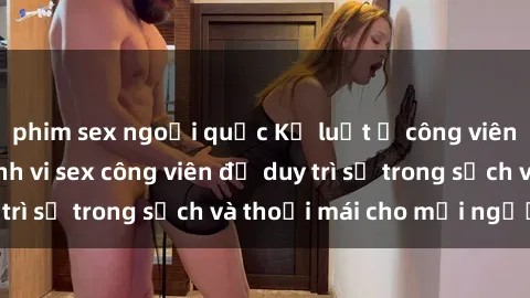 phim sex ngoại quốc Kỷ luật ở công viên: Chấn chỉnh hành vi sex công viên để duy trì sự trong sạch và thoải mái cho mọi người.