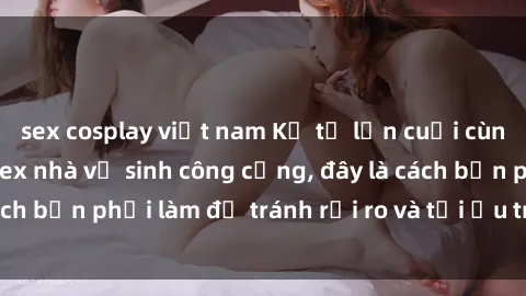 sex cosplay việt nam Kể từ lần cuối cùng bạn thực hành sex nhà vệ sinh công cộng, đây là cách bạn phải làm để tránh rủi ro và tối ưu trải nghiệm.