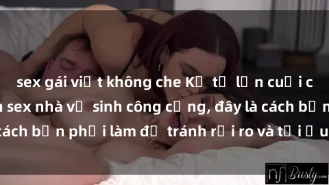 sex gái việt không che Kể từ lần cuối cùng bạn thực hành sex nhà vệ sinh công cộng, đây là cách bạn phải làm để tránh rủi ro và tối ưu trải nghiệm.