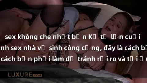 sex không che nhật bản Kể từ lần cuối cùng bạn thực hành sex nhà vệ sinh công cộng, đây là cách bạn phải làm để tránh rủi ro và tối ưu trải nghiệm.
