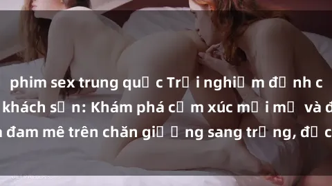 phim sex trung quốc Trải nghiệm đỉnh cao tình yêu tại sex khách sạn: Khám phá cảm xúc mới mẻ và đam mê trên chăn giường sang trọng, độc đáo, không giới hạn.