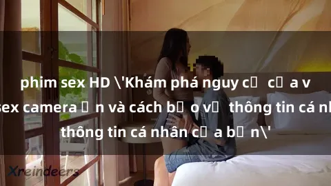 phim sex HD 'Khám phá nguy cơ của việc sử dụng sex camera ẩn và cách bảo vệ thông tin cá nhân của bạn'