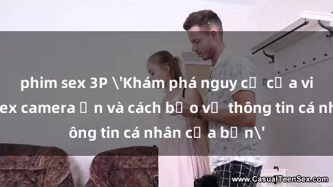 phim sex 3P 'Khám phá nguy cơ của việc sử dụng sex camera ẩn và cách bảo vệ thông tin cá nhân của bạn'