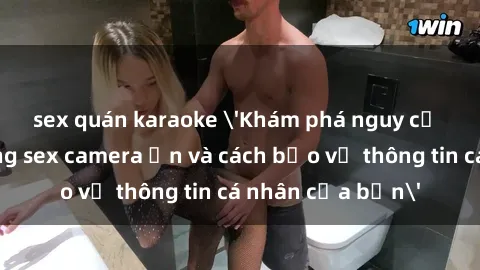 sex quán karaoke 'Khám phá nguy cơ của việc sử dụng sex camera ẩn và cách bảo vệ thông tin cá nhân của bạn'