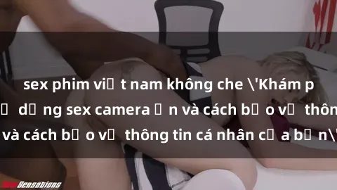 sex phim việt nam không che 'Khám phá nguy cơ của việc sử dụng sex camera ẩn và cách bảo vệ thông tin cá nhân của bạn'