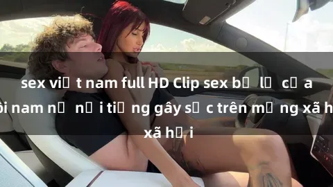 sex việt nam full HD Clip sex bị lộ của đôi nam nữ nổi tiếng gây sốc trên mạng xã hội