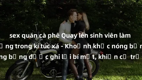 sex quán cà phê Quay lén sinh viên làm tình ngay trên giường trong kí túc xá - Khoảnh khắc nóng bỏng được ghi lại bí mật, khiến cả trường học xôn xao.