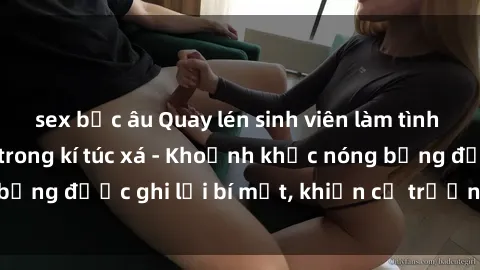 sex bắc âu Quay lén sinh viên làm tình ngay trên giường trong kí túc xá - Khoảnh khắc nóng bỏng được ghi lại bí mật, khiến cả trường học xôn xao.