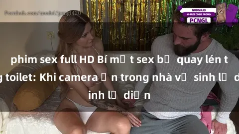 phim sex full HD Bí mật sex bị quay lén trong toilet: Khi camera ẩn trong nhà vệ sinh lộ diện