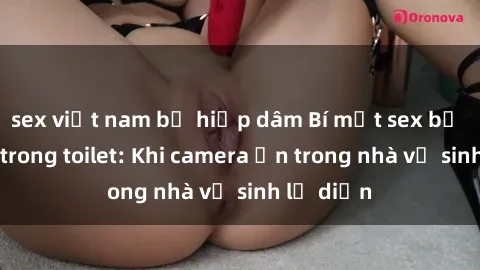 sex việt nam bị hiếp dâm Bí mật sex bị quay lén trong toilet: Khi camera ẩn trong nhà vệ sinh lộ diện