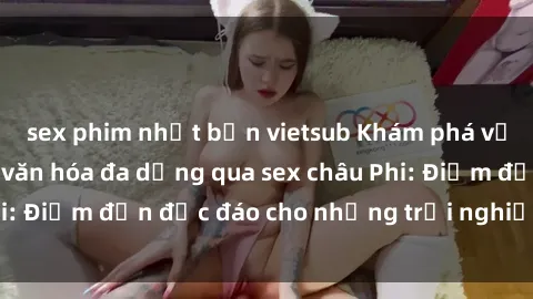 sex phim nhật bản vietsub Khám phá vẻ đẹp tự nhiên và văn hóa đa dạng qua sex châu Phi: Điểm đến độc đáo cho những trải nghiệm khó quên
