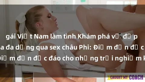 gái Việt Nam làm tình Khám phá vẻ đẹp tự nhiên và văn hóa đa dạng qua sex châu Phi: Điểm đến độc đáo cho những trải nghiệm khó quên