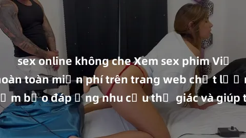sex online không che Xem sex phim Việt Nam không che hoàn toàn miễn phí trên trang web chất lượng cao. Đảm bảo đáp ứng nhu cầu thị giác và giúp thỏa mãn mong muốn của bạn.