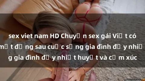 sex viet nam HD Chuyện sex gái Việt có chồng: Những bí mật đằng sau cuộc sống gia đình đầy nhiệt huyết và cảm xúc