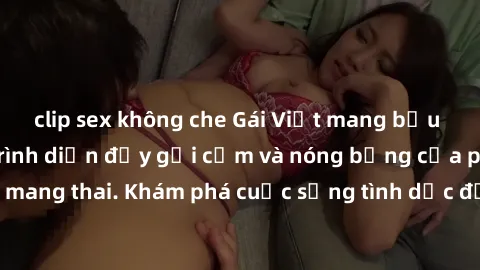 clip sex không che Gái Việt mang bầu và làm tình: Màn trình diễn đầy gợi cảm và nóng bỏng của phụ nữ mang thai. Khám phá cuộc sống tình dục đầy hấp dẫn và mới lạ của họ!