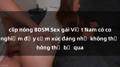 clip nóng BDSM Sex gái Việt Nam có con: Trải nghiệm đầy cảm xúc đáng nhớ không thể bỏ qua